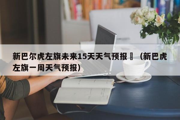 新巴尔虎左旗未来15天天气预报	（新巴虎左旗一周天气预报）