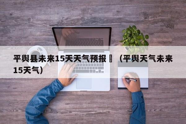 平舆县未来15天天气预报	（平舆天气未来15天气）