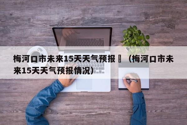 梅河口市未来15天天气预报	（梅河口市未来15天天气预报情况）