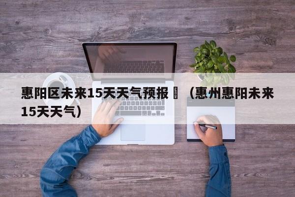 惠阳区未来15天天气预报	（惠州惠阳未来15天天气）