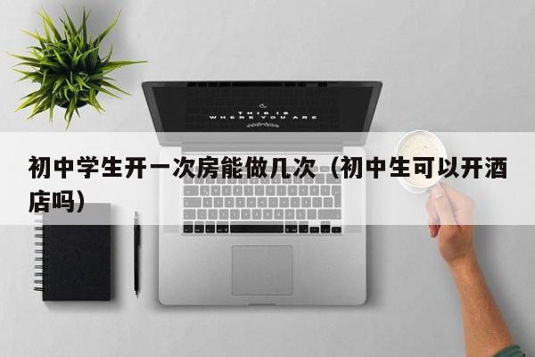 初中学生开一次房能做几次（初中生可以开酒店吗）