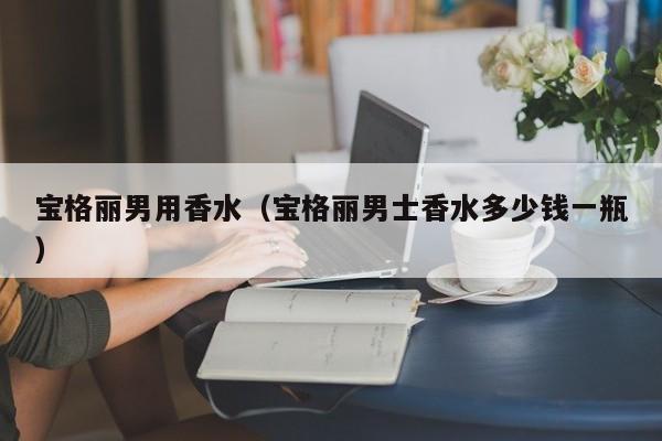 宝格丽男用香水（宝格丽男士香水多少钱一瓶）