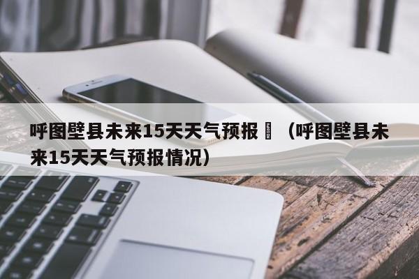 呼图壁县未来15天天气预报	（呼图壁县未来15天天气预报情况）