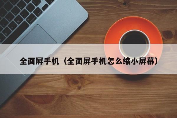 全面屏手机（全面屏手机怎么缩小屏幕）