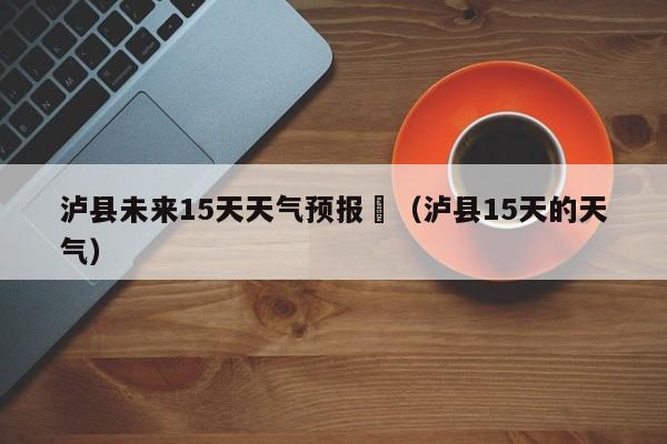 泸县未来15天天气预报	（泸县15天的天气）