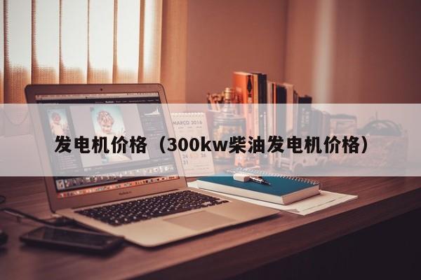 发电机价格（300kw柴油发电机价格）