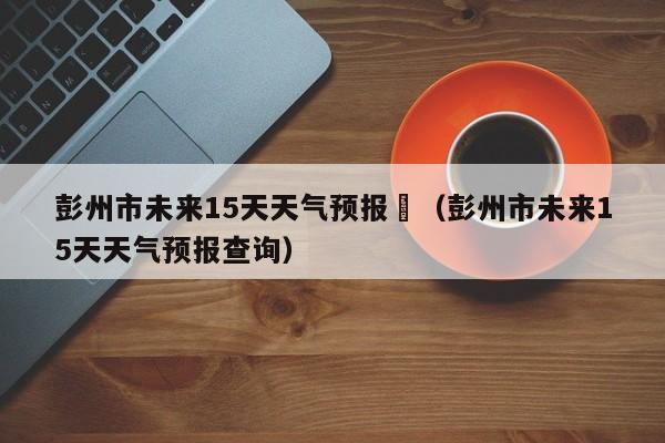 彭州市未来15天天气预报	（彭州市未来15天天气预报查询）