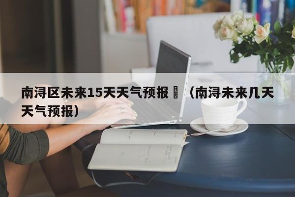 南浔区未来15天天气预报	（南浔未来几天天气预报）