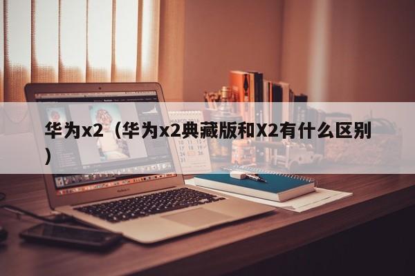 华为x2（华为x2典藏版和X2有什么区别）