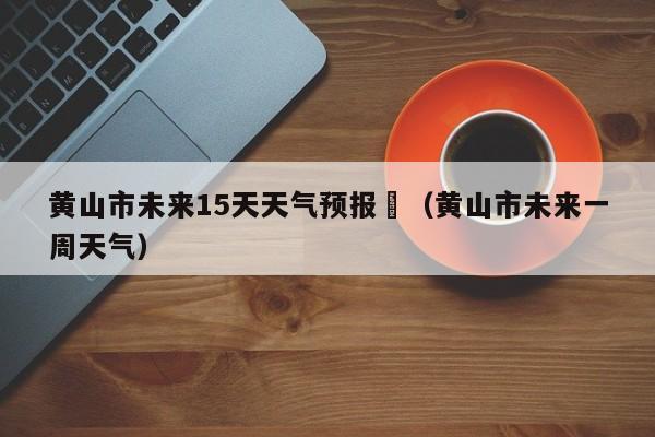 黄山市未来15天天气预报	（黄山市未来一周天气）