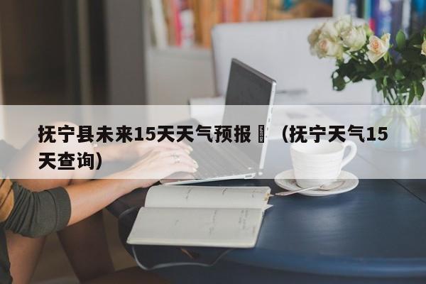 抚宁县未来15天天气预报	（抚宁天气15天查询）