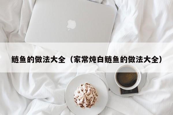 鲢鱼的做法大全（家常炖白鲢鱼的做法大全）