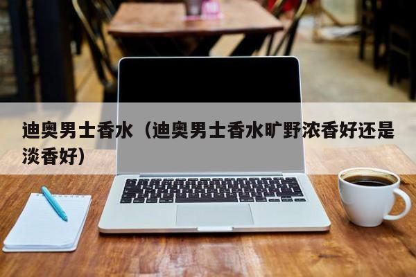 迪奥男士香水（迪奥男士香水旷野浓香好还是淡香好）