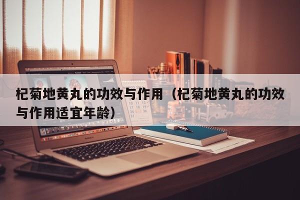 杞菊地黄丸的功效与作用（杞菊地黄丸的功效与作用适宜年龄）