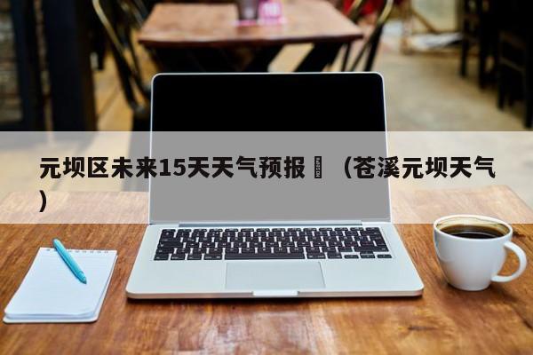 元坝区未来15天天气预报	（苍溪元坝天气）