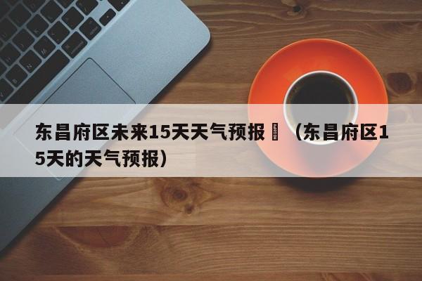 东昌府区未来15天天气预报	（东昌府区15天的天气预报）