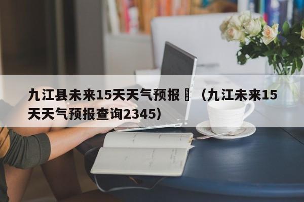 九江县未来15天天气预报	（九江未来15天天气预报查询2345）