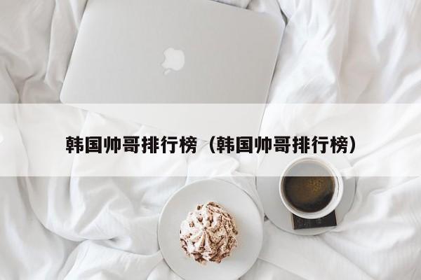 韩国帅哥排行榜（韩国帅哥排行榜）