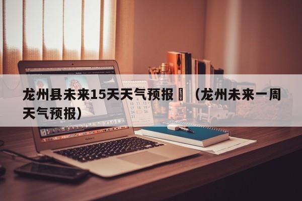 龙州县未来15天天气预报	（龙州未来一周天气预报）