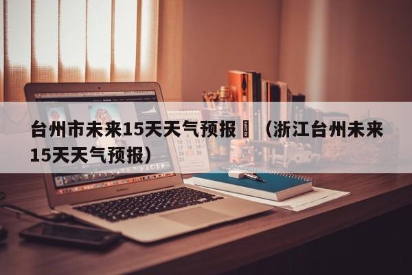 台州市未来15天天气预报	（浙江台州未来15天天气预报）