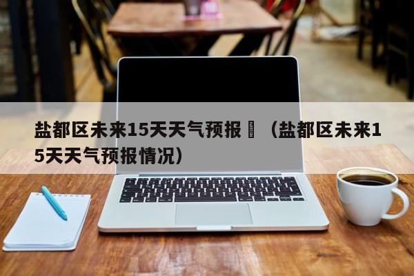 盐都区未来15天天气预报	（盐都区未来15天天气预报情况）
