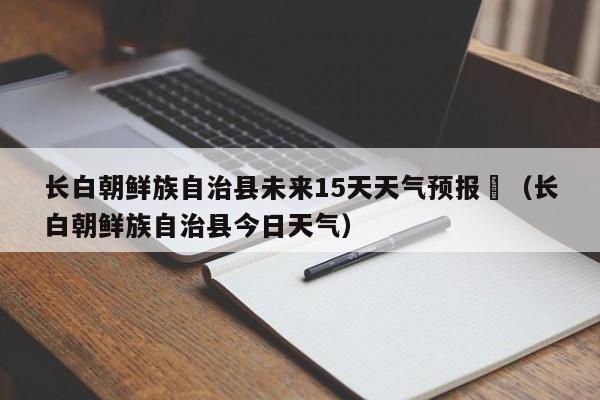 长白朝鲜族自治县未来15天天气预报	（长白朝鲜族自治县今日天气）