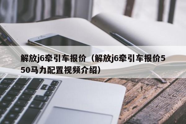 解放j6牵引车报价（解放j6牵引车报价550马力配置视频介绍）