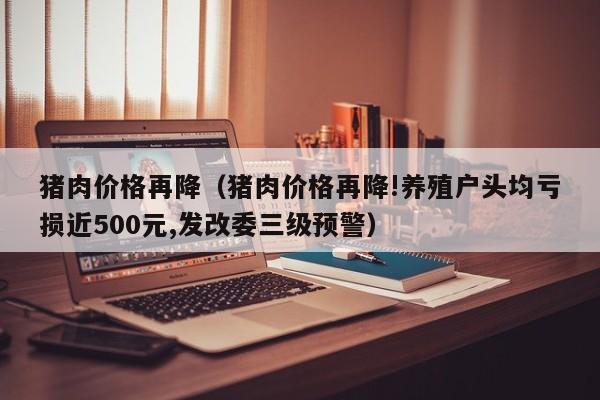 猪肉价格再降（猪肉价格再降!养殖户头均亏损近500元,发改委三级预警）