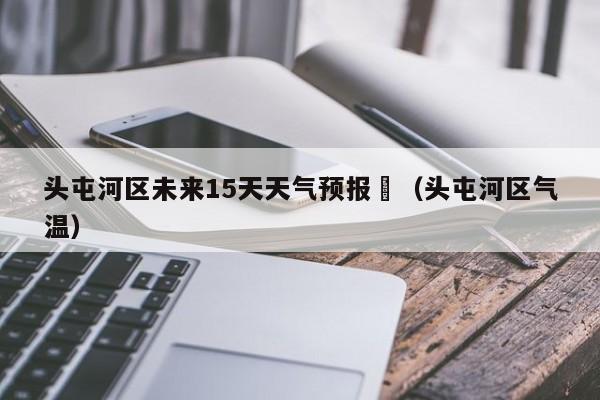头屯河区未来15天天气预报	（头屯河区气温）