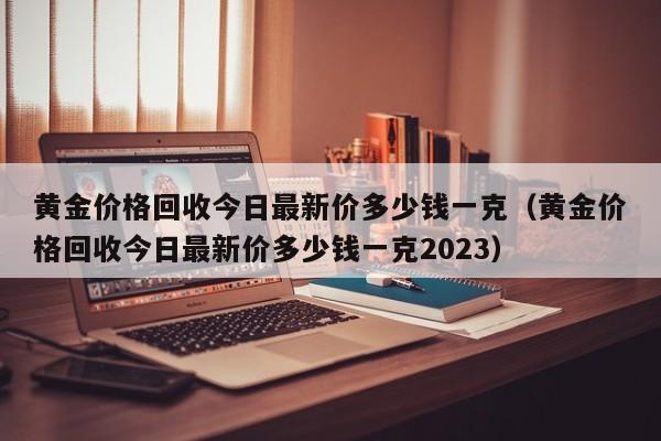 黄金价格回收今日最新价多少钱一克（黄金价格回收今日最新价多少钱一克2023）
