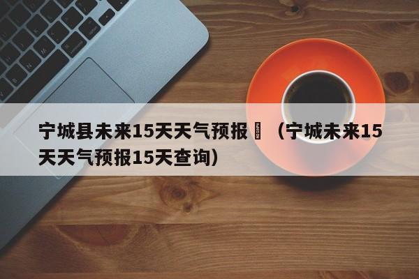 宁城县未来15天天气预报	（宁城未来15天天气预报15天查询）