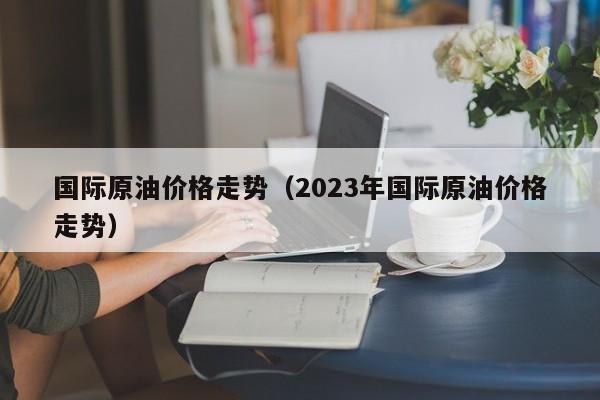 国际原油价格走势（2023年国际原油价格走势）