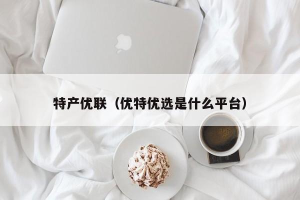 特产优联（优特优选是什么平台）
