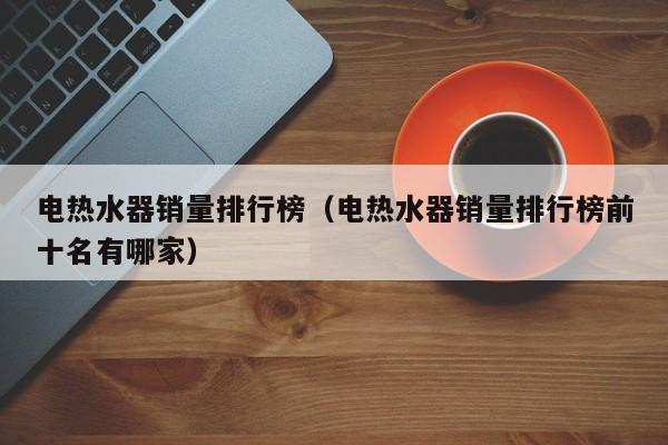 电热水器销量排行榜（电热水器销量排行榜前十名有哪家）