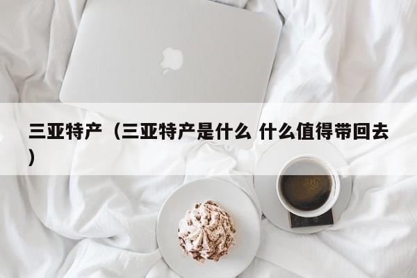 三亚特产（三亚特产是什么 什么值得带回去）