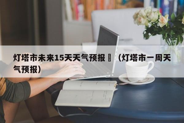 灯塔市未来15天天气预报	（灯塔市一周天气预报）
