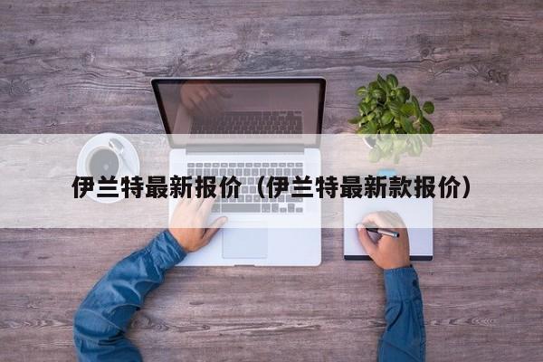 伊兰特最新报价（伊兰特最新款报价）