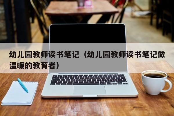 幼儿园教师读书笔记（幼儿园教师读书笔记做温暖的教育者）