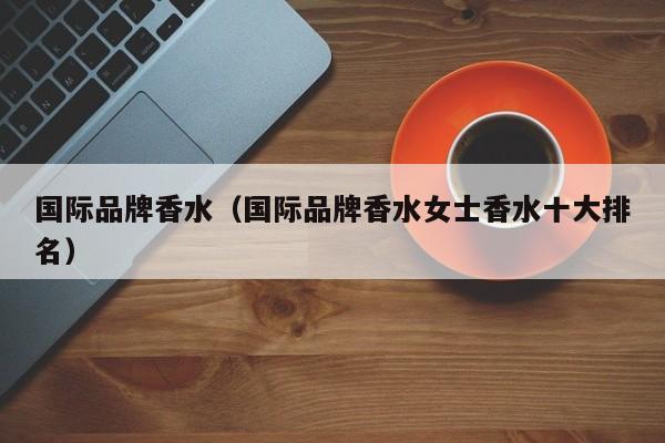 国际品牌香水（国际品牌香水女士香水十大排名）