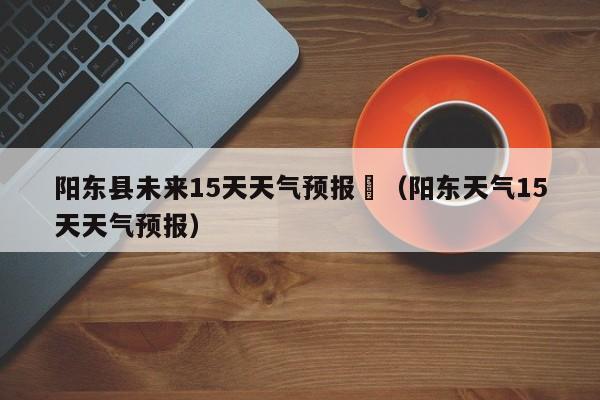 阳东县未来15天天气预报	（阳东天气15天天气预报）