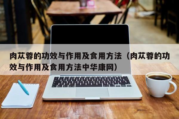 肉苁蓉的功效与作用及食用方法（肉苁蓉的功效与作用及食用方法中华康网）