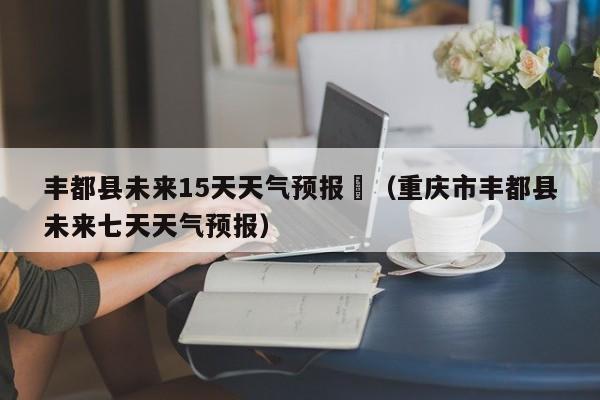 丰都县未来15天天气预报	（重庆市丰都县未来七天天气预报）
