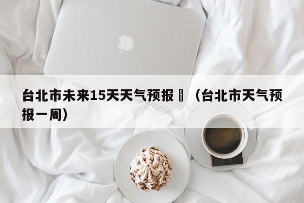 台北市未来15天天气预报	（台北市天气预报一周）