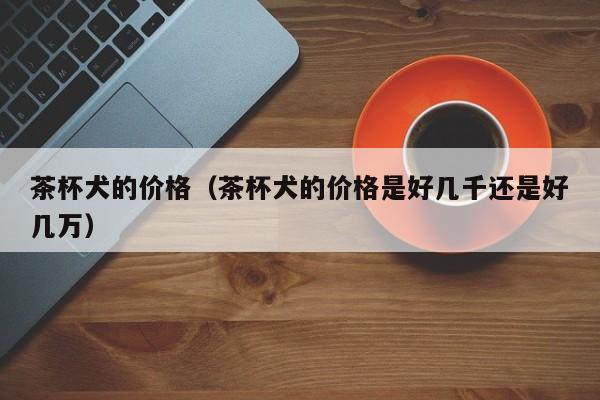 茶杯犬的价格（茶杯犬的价格是好几千还是好几万）