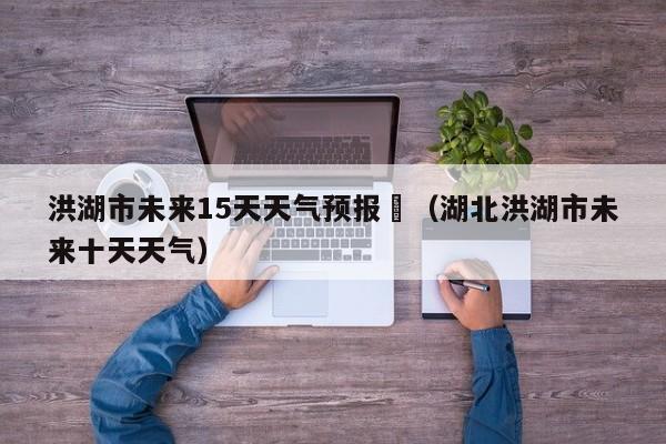 洪湖市未来15天天气预报	（湖北洪湖市未来十天天气）