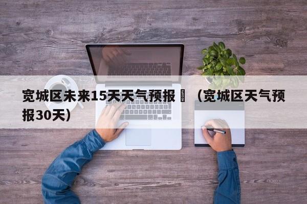 宽城区未来15天天气预报	（宽城区天气预报30天）