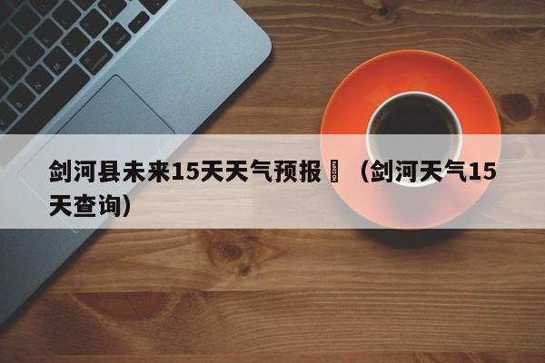 剑河县未来15天天气预报	（剑河天气15天查询）