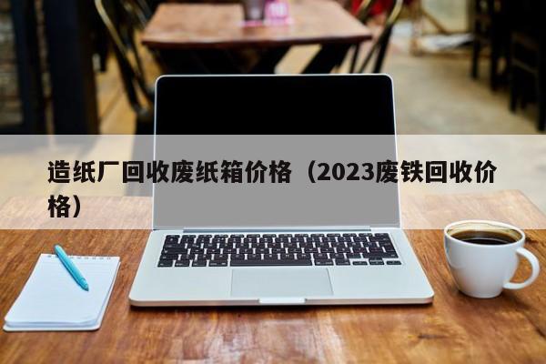 造纸厂回收废纸箱价格（2023废铁回收价格）