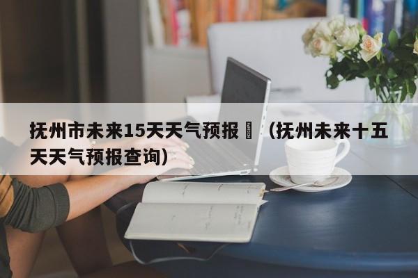 抚州市未来15天天气预报	（抚州未来十五天天气预报查询）