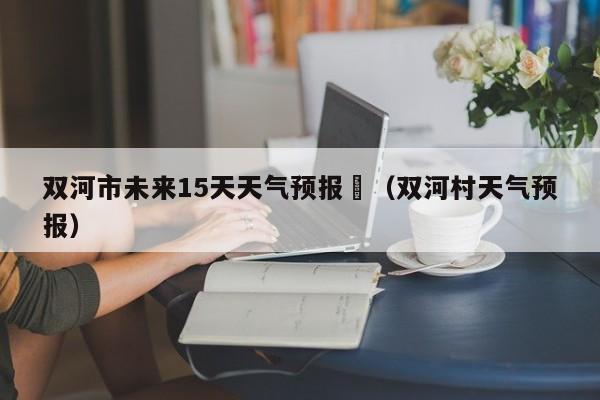 双河市未来15天天气预报	（双河村天气预报）